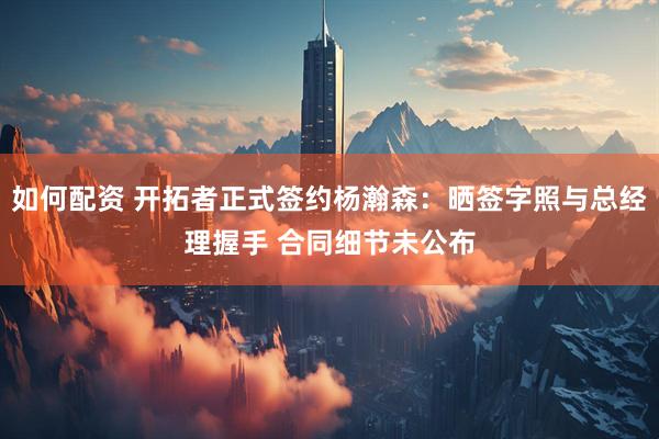 如何配资 开拓者正式签约杨瀚森：晒签字照与总经理握手 合同细节未公布