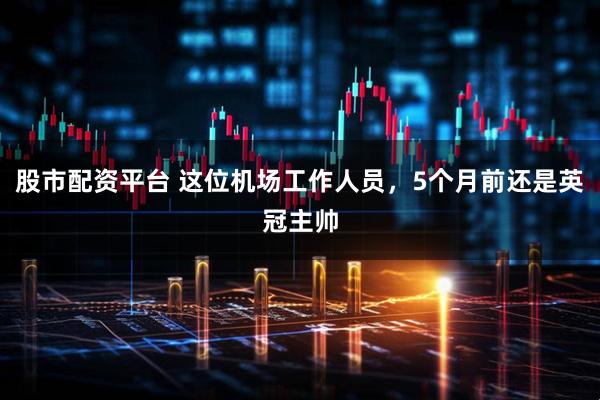 股市配资平台 这位机场工作人员，5个月前还是英冠主帅