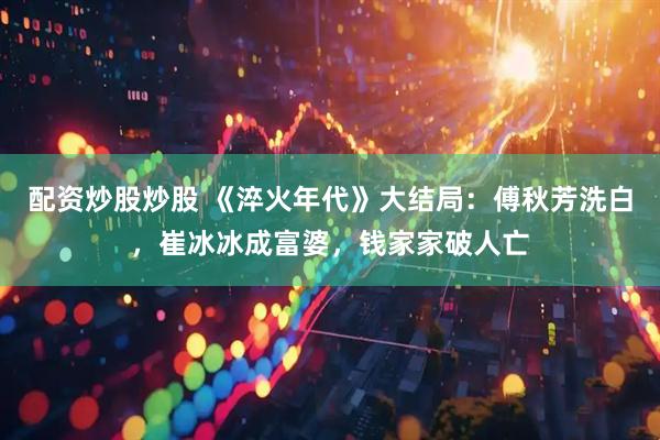 配资炒股炒股 《淬火年代》大结局：傅秋芳洗白，崔冰冰成富婆，钱家家破人亡