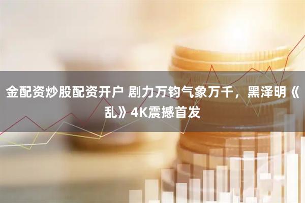 金配资炒股配资开户 剧力万钧气象万千，黑泽明《乱》4K震撼首发