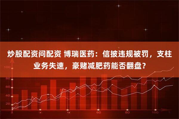 炒股配资问配资 博瑞医药：信披违规被罚，支柱业务失速，豪赌减肥药能否翻盘？