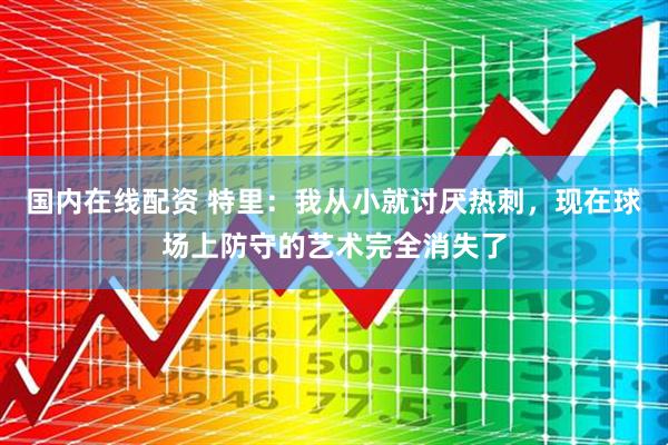 国内在线配资 特里：我从小就讨厌热刺，现在球场上防守的艺术完全消失了