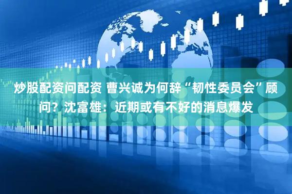 炒股配资问配资 曹兴诚为何辞“韧性委员会”顾问？沈富雄：近期或有不好的消息爆发