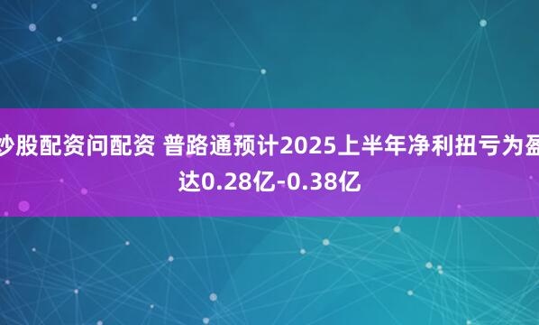 炒股配资问配资 普路通预计2025上半年净利扭亏为盈达0.28亿-0.38亿