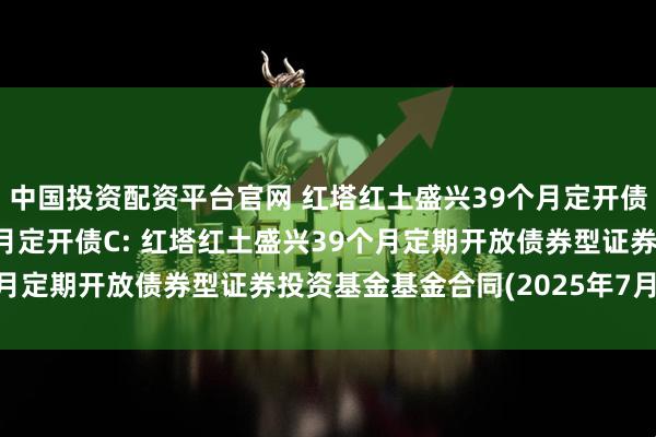 中国投资配资平台官网 红塔红土盛兴39个月定开债A,红塔红土盛兴39个月定开债C: 红塔红土盛兴39个月定期开放债券型证券投资基金基金合同(2025年7月修订)