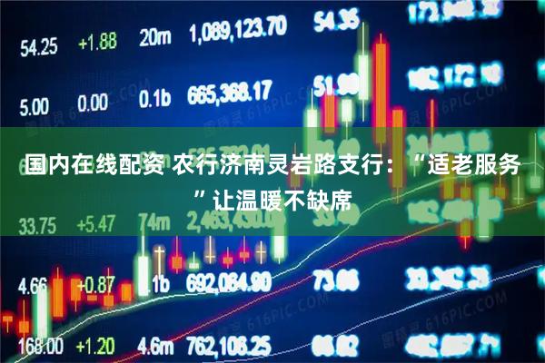 国内在线配资 农行济南灵岩路支行：“适老服务”让温暖不缺席