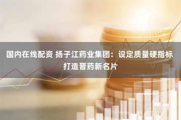 国内在线配资 扬子江药业集团：设定质量硬指标 打造晋药新名片