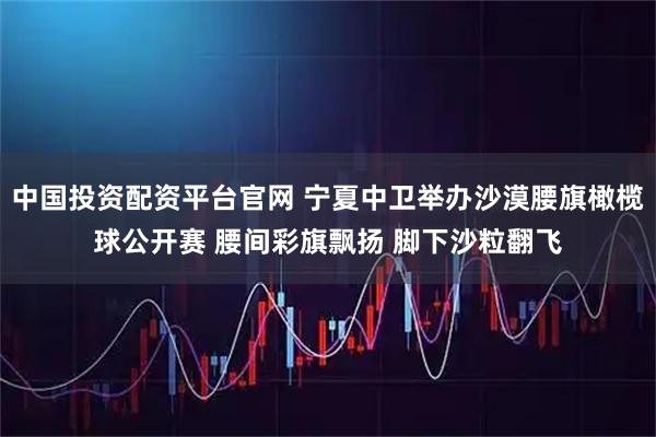 中国投资配资平台官网 宁夏中卫举办沙漠腰旗橄榄球公开赛 腰间彩旗飘扬 脚下沙粒翻飞