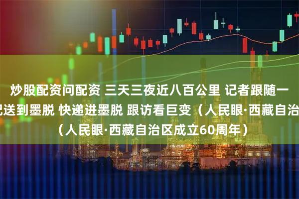炒股配资问配资 三天三夜近八百公里 记者跟随一车快递从拉萨配送到墨脱 快递进墨脱 跟访看巨变（人民眼·西藏自治区成立60周年）