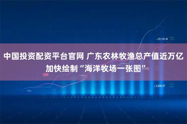 中国投资配资平台官网 广东农林牧渔总产值近万亿  加快绘制“海洋牧场一张图”
