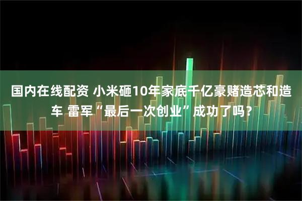 国内在线配资 小米砸10年家底千亿豪赌造芯和造车 雷军“最后一次创业”成功了吗？