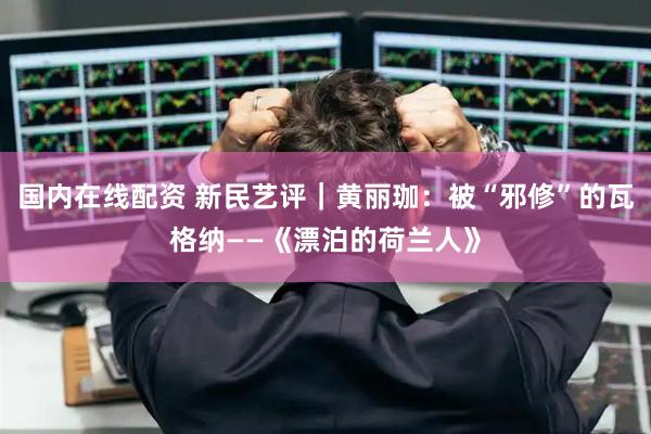 国内在线配资 新民艺评｜黄丽珈：被“邪修”的瓦格纳——《漂泊的荷兰人》