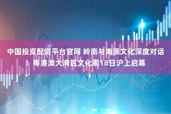 中国投资配资平台官网 岭南与海派文化深度对话！粤港澳大湾区文化周18日沪上启幕