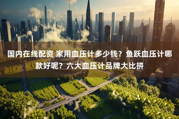 国内在线配资 家用血压计多少钱？鱼跃血压计哪款好呢？六大血压计品牌大比拼