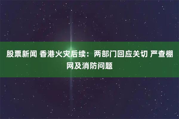 股票新闻 香港火灾后续：两部门回应关切 严查棚网及消防问题