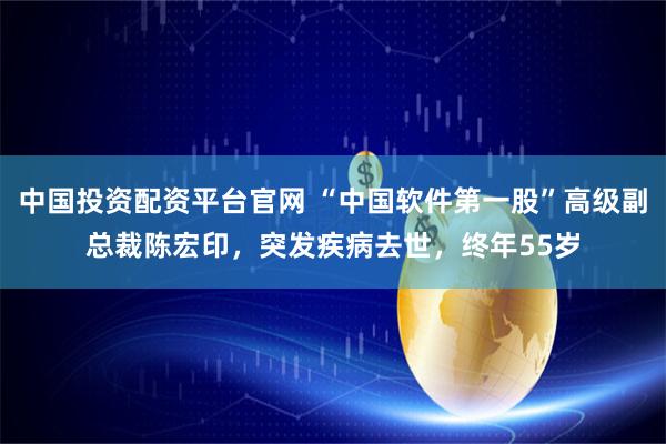 中国投资配资平台官网 “中国软件第一股”高级副总裁陈宏印,突发疾病去世,终年55岁