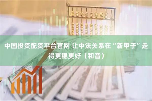中国投资配资平台官网 让中法关系在“新甲子”走得更稳更好（和音）