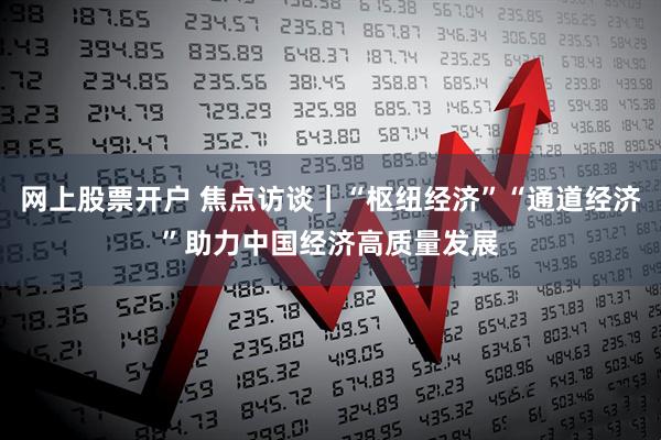 网上股票开户 焦点访谈|“枢纽经济”“通道经济”助力中国经济高质量发展