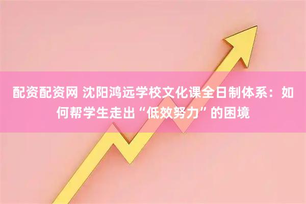配资配资网 沈阳鸿远学校文化课全日制体系：如何帮学生走出“低效努力”的困境
