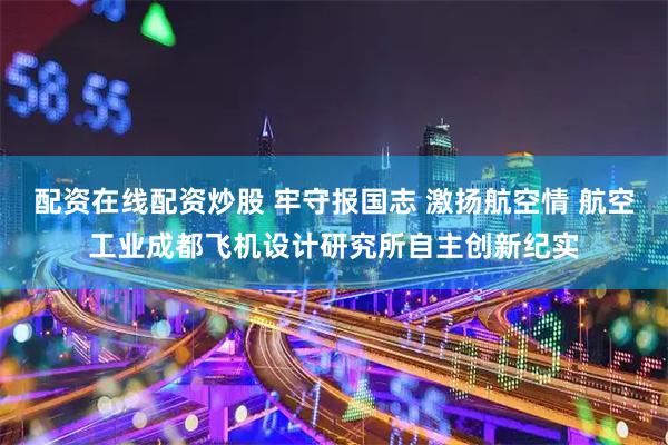配资在线配资炒股 牢守报国志 激扬航空情 航空工业成都飞机设计研究所自主创新纪实