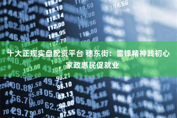 十大正规实盘配资平台 穗东街：雷锋精神践初心，家政惠民促就业
