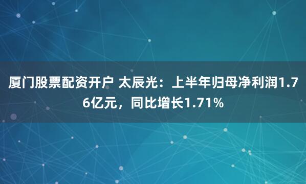 厦门股票配资开户 太辰光：上半年归母净利润1.76亿元，同比增长1.71%